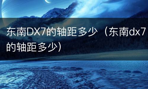 东南DX7的轴距多少（东南dx7的轴距多少）