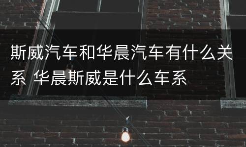 斯威汽车和华晨汽车有什么关系 华晨斯威是什么车系