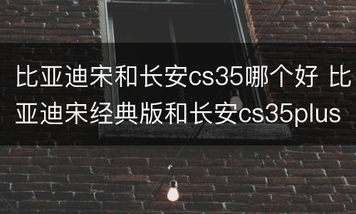 比亚迪宋和长安cs35哪个好 比亚迪宋经典版和长安cs35plus