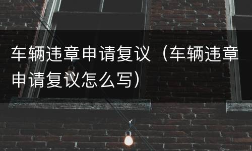 车辆违章申请复议（车辆违章申请复议怎么写）