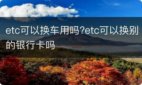 etc可以换车用吗?etc可以换别的银行卡吗
