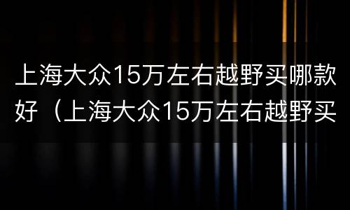 上海大众15万左右越野买哪款好（上海大众15万左右越野买哪款好点）