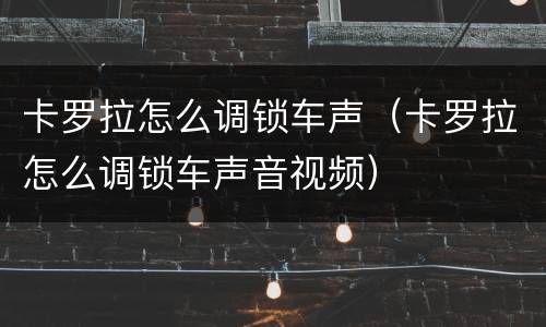 卡罗拉怎么调锁车声（卡罗拉怎么调锁车声音视频）