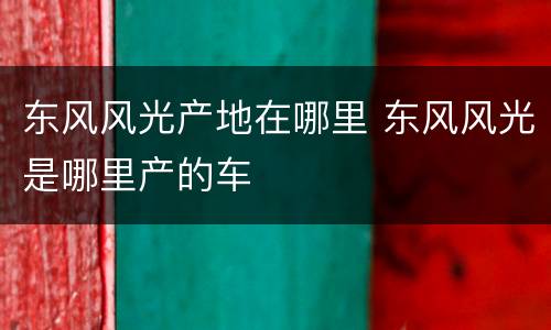 东风风光产地在哪里 东风风光是哪里产的车