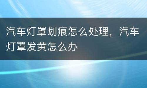 汽车灯罩划痕怎么处理，汽车灯罩发黄怎么办