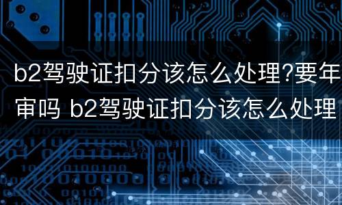 b2驾驶证扣分该怎么处理?要年审吗 b2驾驶证扣分该怎么处理?要年审吗现在