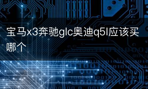 宝马x3奔驰glc奥迪q5l应该买哪个