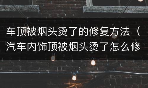 车顶被烟头烫了的修复方法（汽车内饰顶被烟头烫了怎么修复）