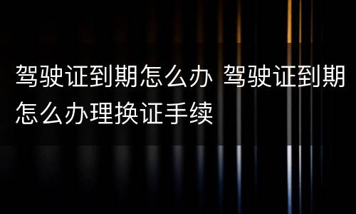 驾驶证到期怎么办 驾驶证到期怎么办理换证手续