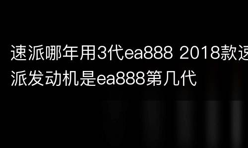 速派哪年用3代ea888 2018款速派发动机是ea888第几代