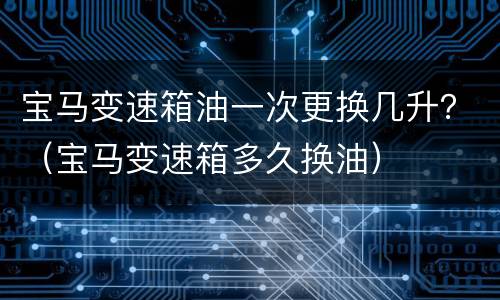 宝马变速箱油一次更换几升？（宝马变速箱多久换油）