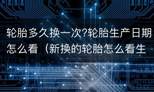 轮胎多久换一次?轮胎生产日期怎么看（新换的轮胎怎么看生产日期）