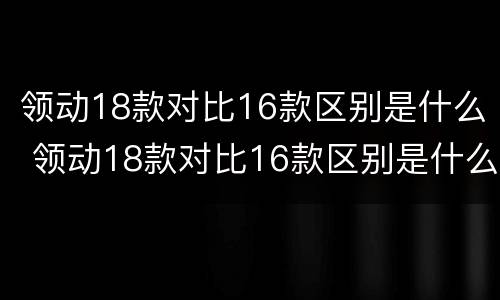 领动18款对比16款区别是什么 领动18款对比16款区别是什么意思