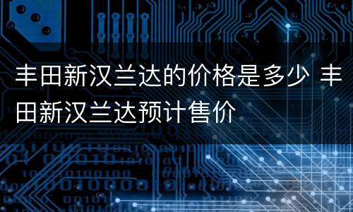 丰田新汉兰达的价格是多少 丰田新汉兰达预计售价