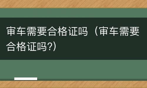 审车需要合格证吗（审车需要合格证吗?）