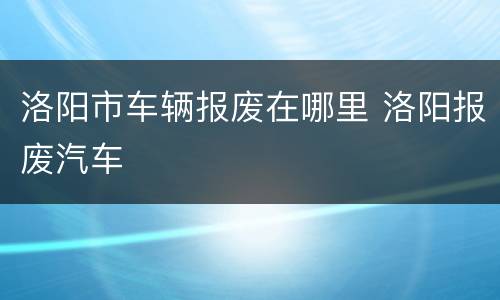 洛阳市车辆报废在哪里 洛阳报废汽车