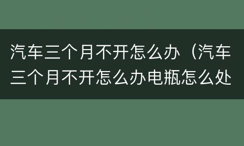 汽车三个月不开怎么办（汽车三个月不开怎么办电瓶怎么处理）