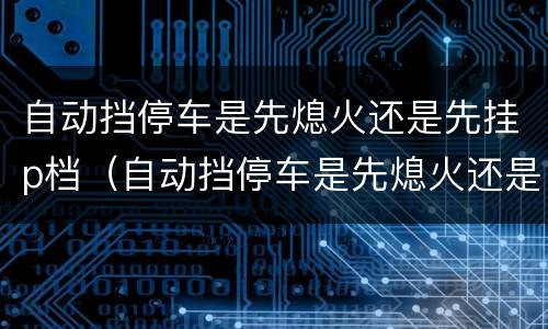 自动挡停车是先熄火还是先挂p档（自动挡停车是先熄火还是先挂p挡）