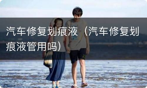 汽车修复划痕液（汽车修复划痕液管用吗）