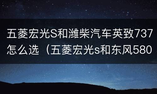 五菱宏光S和潍柴汽车英致737怎么选（五菱宏光s和东风580哪个好）