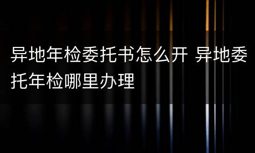异地年检委托书怎么开 异地委托年检哪里办理