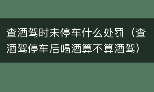 查酒驾时未停车什么处罚（查酒驾停车后喝酒算不算酒驾）