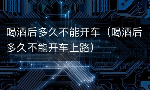 喝酒后多久不能开车（喝酒后多久不能开车上路）