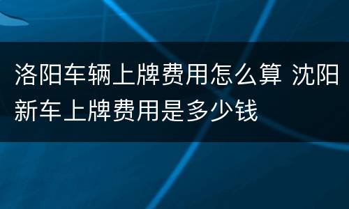 洛阳车辆上牌费用怎么算 沈阳新车上牌费用是多少钱