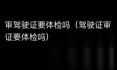 审驾驶证要体检吗（驾驶证审证要体检吗）