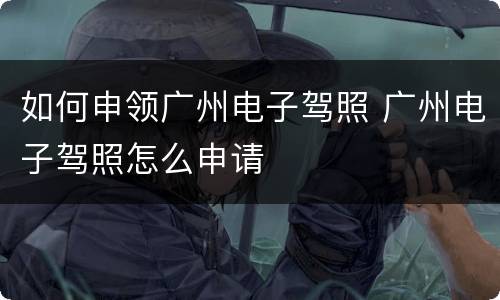 如何申领广州电子驾照 广州电子驾照怎么申请