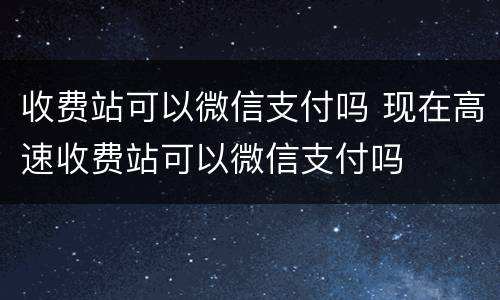 收费站可以微信支付吗 现在高速收费站可以微信支付吗