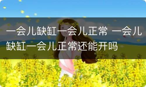 一会儿缺缸一会儿正常 一会儿缺缸一会儿正常还能开吗