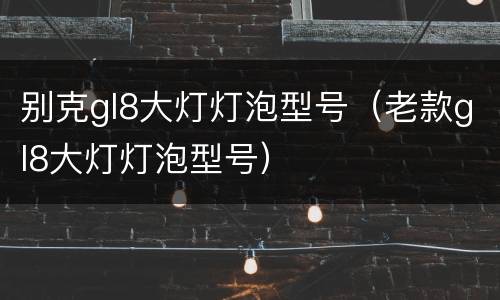 别克gl8大灯灯泡型号（老款gl8大灯灯泡型号）