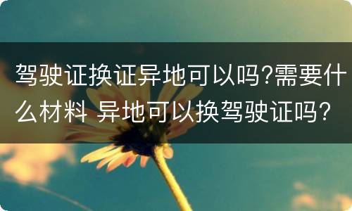 驾驶证换证异地可以吗?需要什么材料 异地可以换驾驶证吗?需要什么材料?