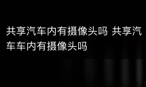 共享汽车内有摄像头吗 共享汽车车内有摄像头吗