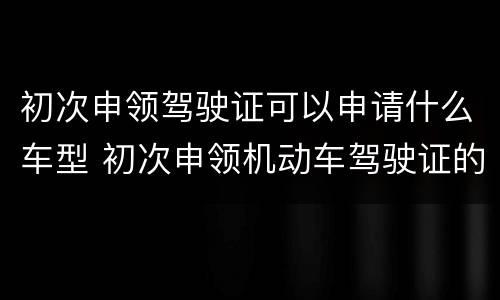 初次申领驾驶证可以申请什么车型 初次申领机动车驾驶证的可以申请什么车型