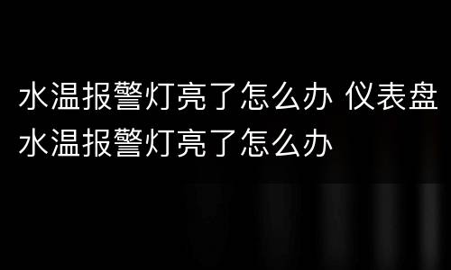 水温报警灯亮了怎么办 仪表盘水温报警灯亮了怎么办
