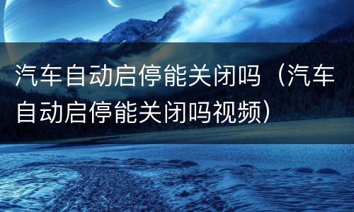汽车自动启停能关闭吗（汽车自动启停能关闭吗视频）
