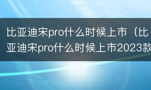 比亚迪宋pro什么时候上市（比亚迪宋pro什么时候上市2023款）