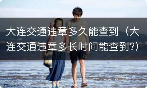 大连交通违章多久能查到（大连交通违章多长时间能查到?）
