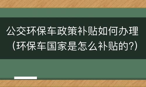 公交环保车政策补贴如何办理（环保车国家是怎么补贴的?）