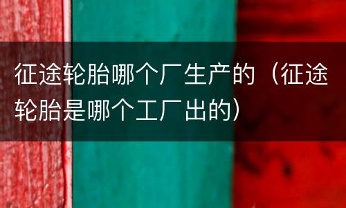 征途轮胎哪个厂生产的（征途轮胎是哪个工厂出的）