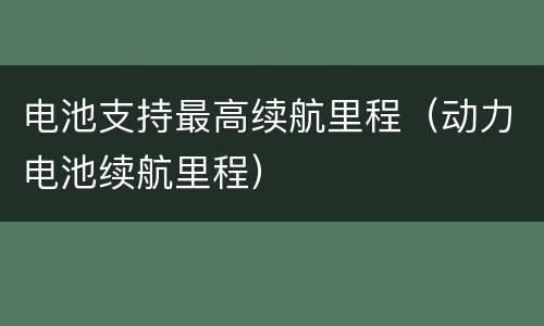 电池支持最高续航里程（动力电池续航里程）