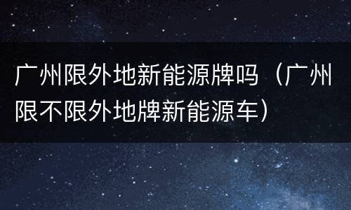 广州限外地新能源牌吗（广州限不限外地牌新能源车）
