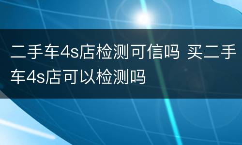二手车4s店检测可信吗 买二手车4s店可以检测吗