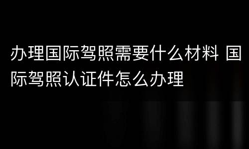 办理国际驾照需要什么材料 国际驾照认证件怎么办理