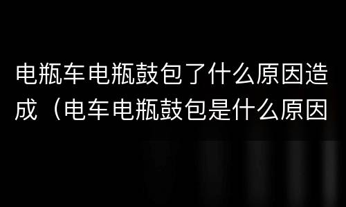 电瓶车电瓶鼓包了什么原因造成（电车电瓶鼓包是什么原因）