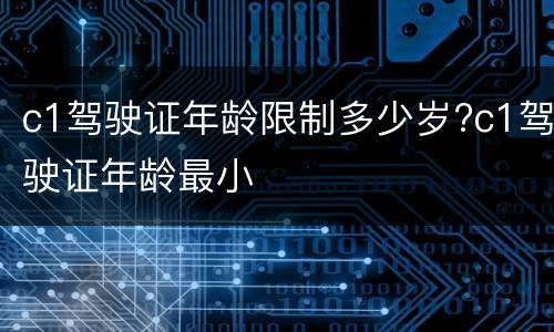 c1驾驶证年龄限制多少岁?c1驾驶证年龄最小