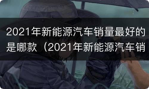 2021年新能源汽车销量最好的是哪款（2021年新能源汽车销量最好的是哪款车）
