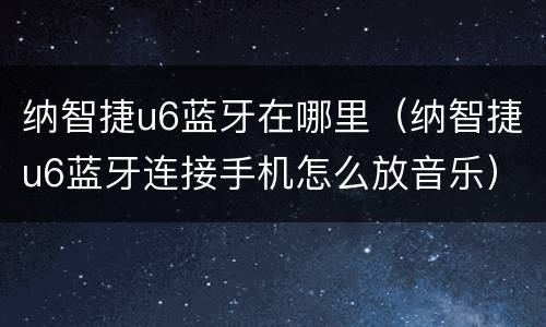 纳智捷u6蓝牙在哪里（纳智捷u6蓝牙连接手机怎么放音乐）